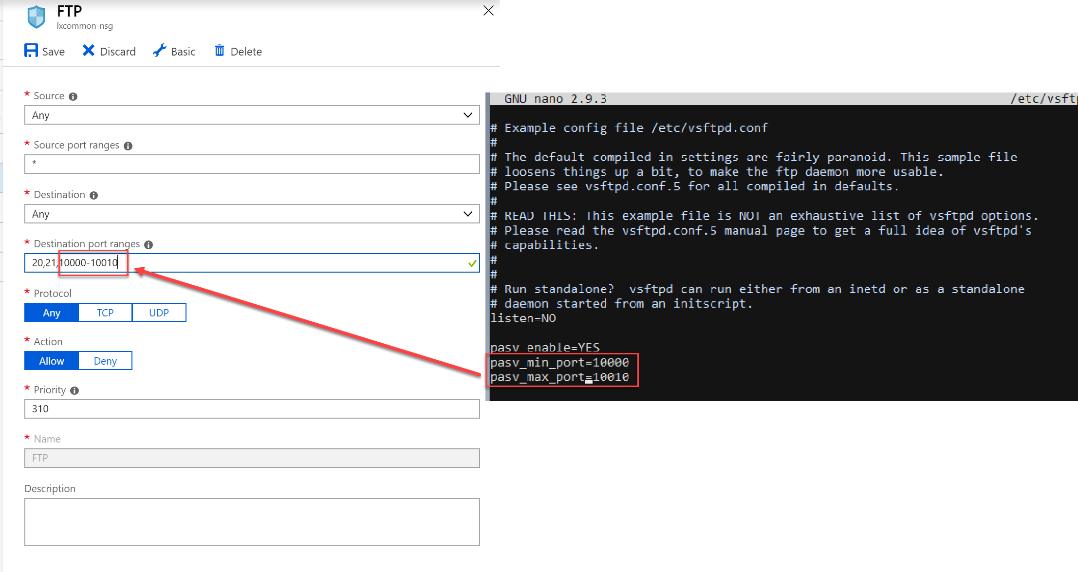 FTP  txcommonnsg  Save X Discard   Source O  Any   Source port ranges O   Destination O  Any   Destination ort ran es O  2021 000010014  x  Basic  Delete  GNU nano 293  Example config file etcvsftpd  conf  etcvsft  The default compiled in settings are fairly paranoid This sample file  loosens things up a bit to make the ftp daemon more usable  Please see vsftpdconfS for all compiled in defaults  READ THIS This example file is NOT an exhaustive list of vsftpd options  Please read the vsftpdconf5 manual page to get a full idea of vsftpds  capabilities   Run standalone vsftpd can run either from an inetd or as a standalone  daemon started from an initscript  listenNO  pasv enableVFS   Protocol  Any   Action  Allow   priority O   Name  Description  UDP  Deny 